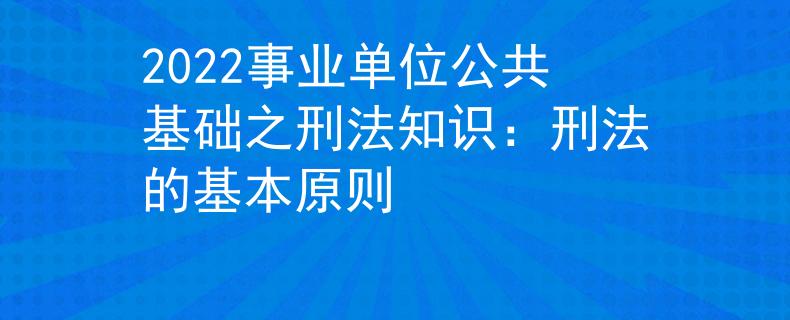 2022事业单位公共基础之刑法知识：刑法的基本原则