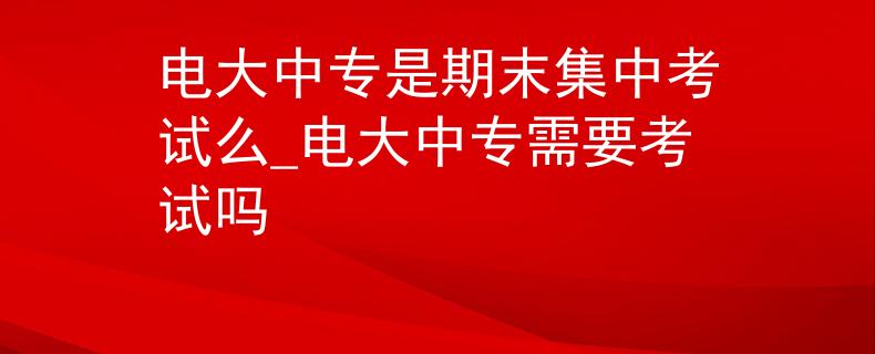 电大中专是期末集中考试么_电大中专需要考试吗