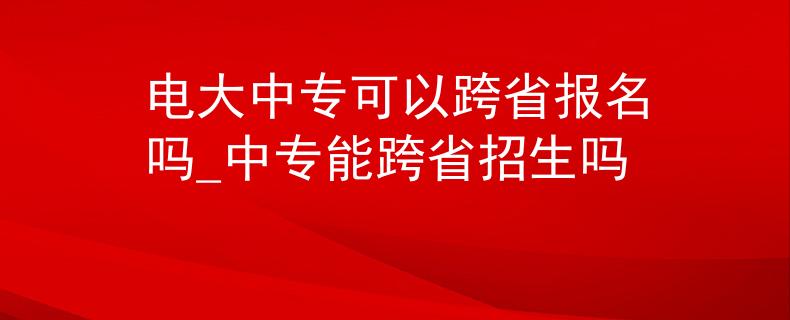 电大中专可以跨省报名吗_中专能跨省招生吗