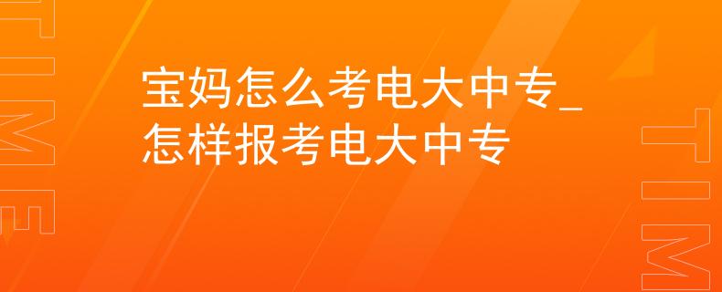 宝妈怎么考电大中专_怎样报考电大中专