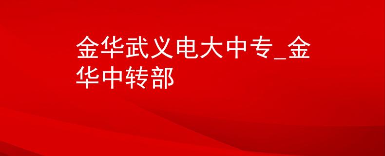 金华武义电大中专_金华中转部