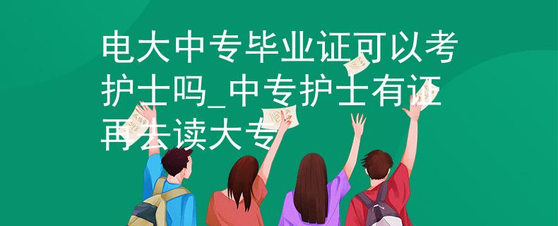 电大中专毕业证可以考护士吗_中专护士有证再去读大专