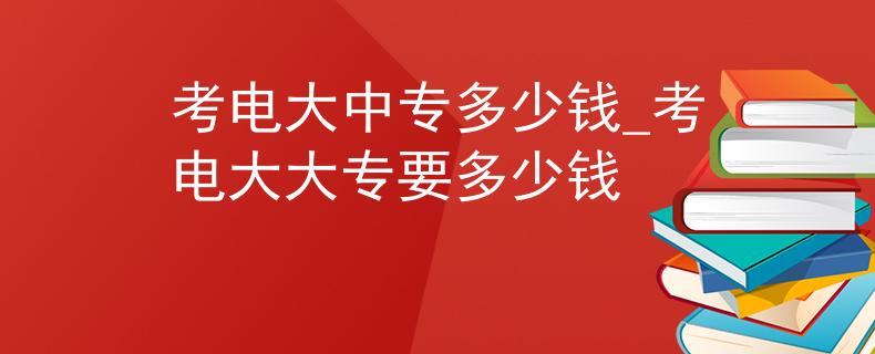 考电大中专多少钱_考电大大专要多少钱