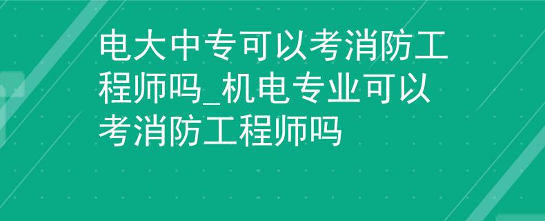 电大中专可以考消防工程师吗_机电专业可以考消防工程师吗