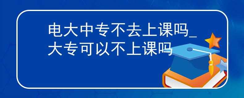 电大中专不去上课吗_大专可以不上课吗