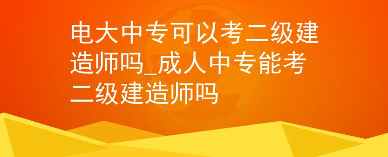 电大中专可以考二级建造师吗_成人中专能考二级建造师吗