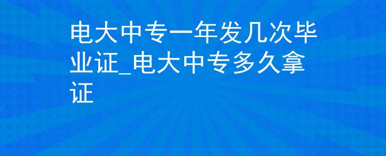 电大中专一年发几次毕业证_电大中专多久拿证