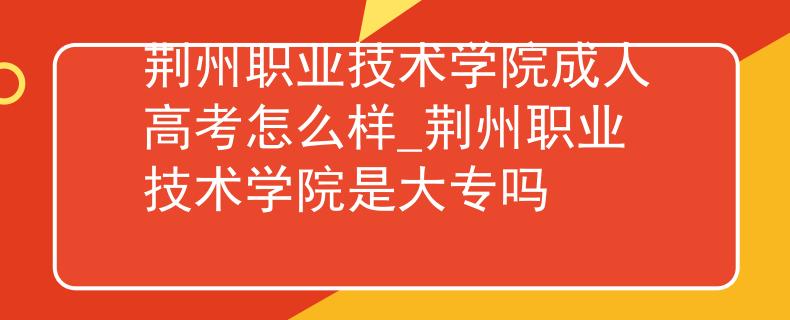 荆州职业技术学院成人高考怎么样_荆州职业技术学院是大专吗