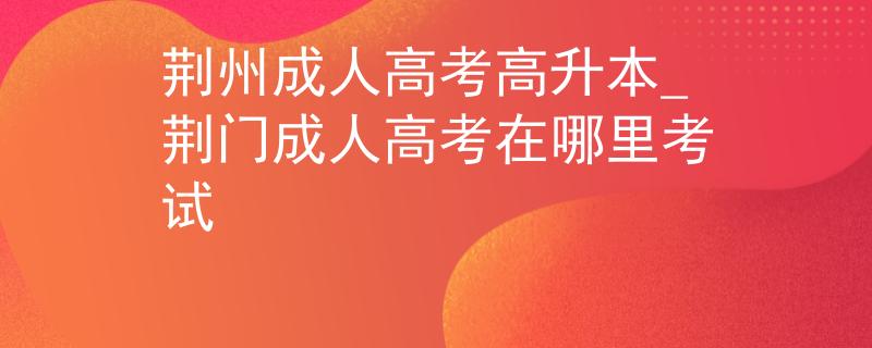 荆州成人高考高升本_荆门成人高考在哪里考试