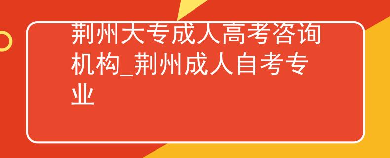 荆州大专成人高考咨询机构_荆州成人自考专业