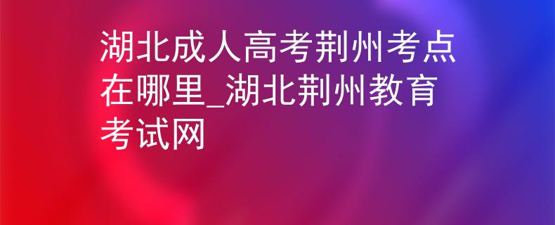 湖北成人高考荆州考点在哪里_湖北荆州教育考试网 湖北成人高考荆州考点在哪里_湖北荆州教育考试网