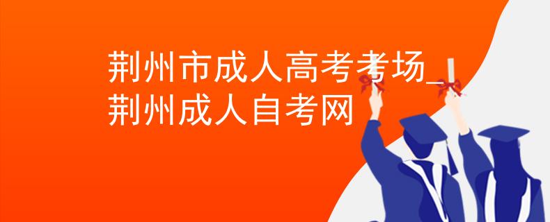 荆州市成人高考考场_荆州成人自考网