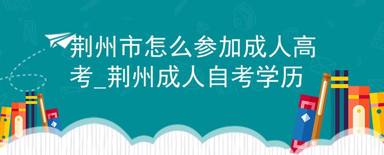 荆州市怎么参加成人高考_荆州成人自考学历