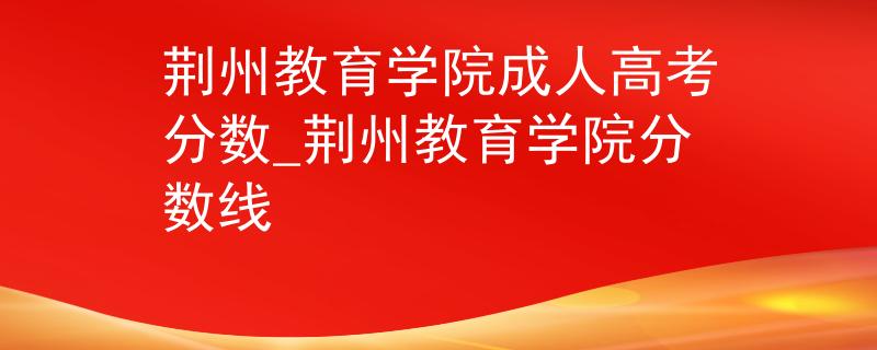 荆州教育学院成人高考分数_荆州教育学院分数线