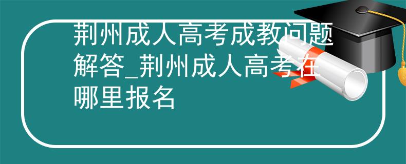 荆州成人高考成教问题解答_荆州成人高考在哪里报名