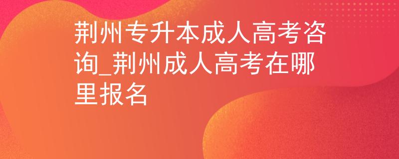 荆州专升本成人高考咨询_荆州成人高考在哪里报名