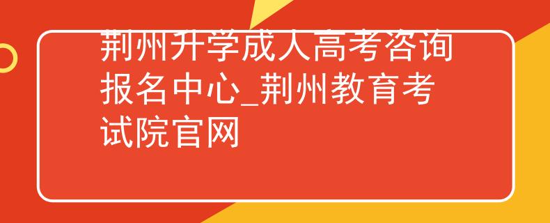 荆州升学成人高考咨询报名中心_荆州教育考试院官网