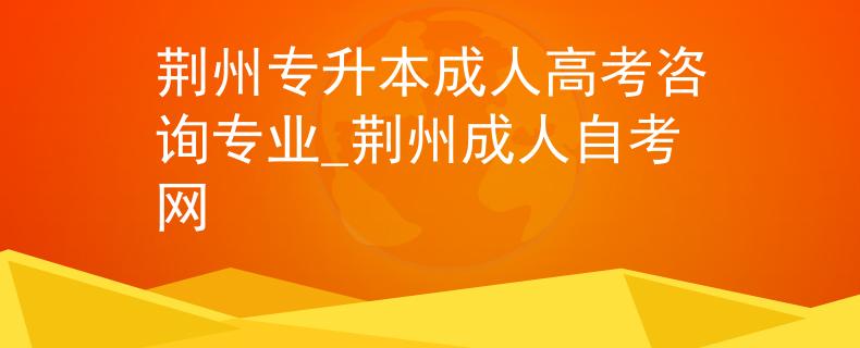 荆州专升本成人高考咨询专业_荆州成人自考网