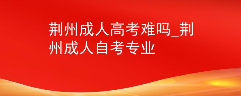 荆州成人高考难吗_荆州成人自考专业