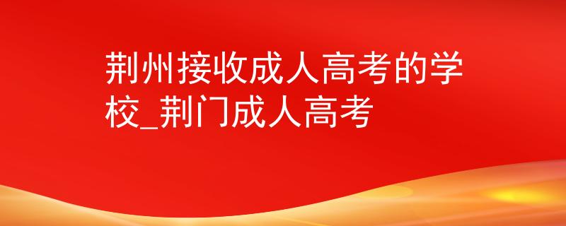 荆州接收成人高考的学校_荆门成人高考