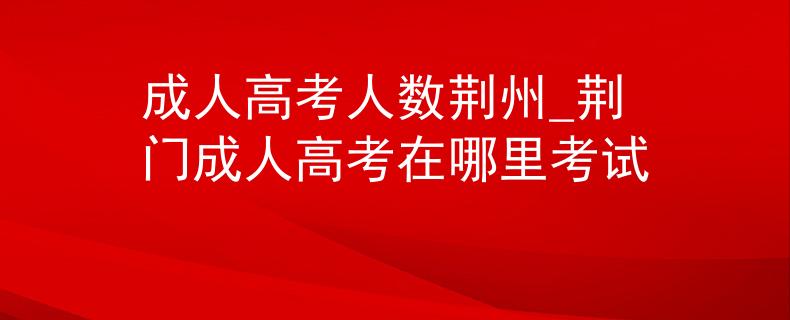 成人高考人数荆州_荆门成人高考在哪里考试 成人高考人数荆州_荆门成人高考在哪里考试