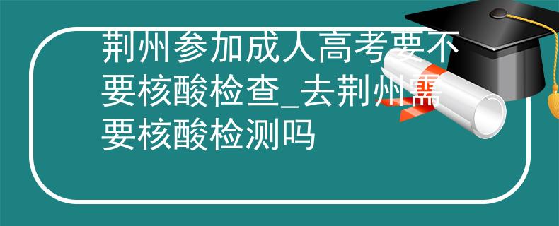 荆州参加成人高考要不要核酸检查_去荆州需要核酸检测吗
