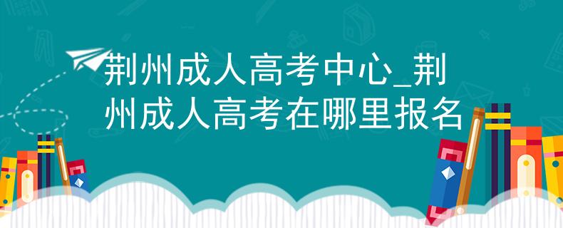 荆州成人高考中心_荆州成人高考在哪里报名