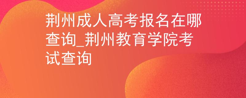 荆州成人高考报名在哪查询_荆州教育学院考试查询