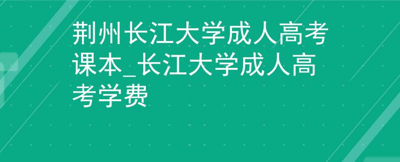 荆州长江大学成人高考课本_长江大学成人高考学费