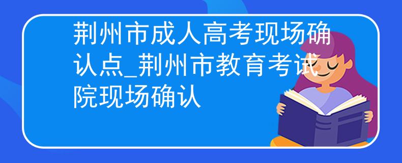 荆州市成人高考现场确认点_荆州市教育考试院现场确认