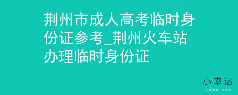 荆州市成人高考临时身份证参考_荆州火车站办理临时身份证