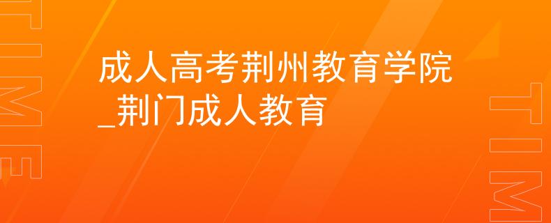 成人高考荆州教育学院_荆门成人教育