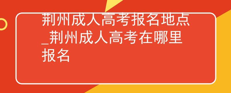 荆州成人高考报名地点_荆州成人高考在哪里报名