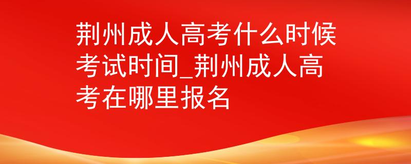 荆州成人高考什么时候考试时间_荆州成人高考在哪里报名