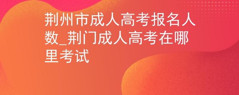 荆州市成人高考报名人数_荆门成人高考在哪里考试
