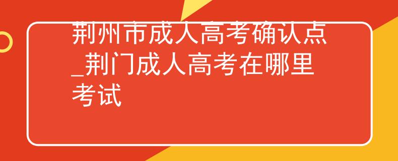 荆州市成人高考确认点_荆门成人高考在哪里考试