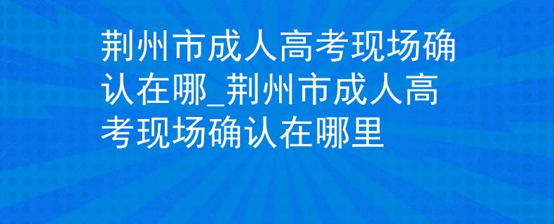 荆州市成人高考现场确认在哪_荆州市成人高考现场确认在哪里