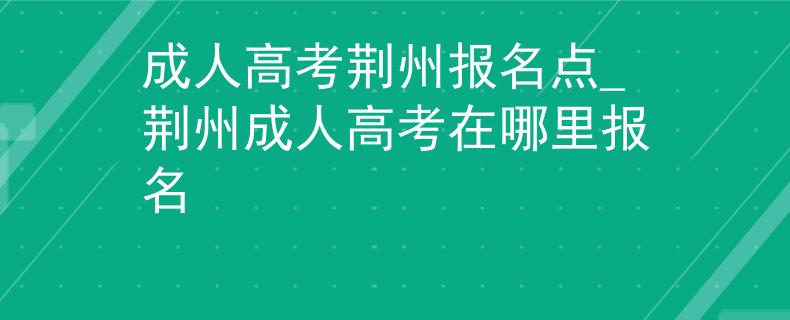 成人高考荆州报名点_荆州成人高考在哪里报名