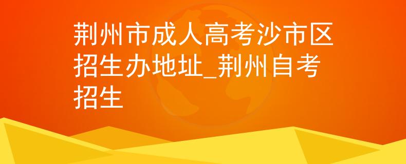荆州市成人高考沙市区招生办地址_荆州自考招生
