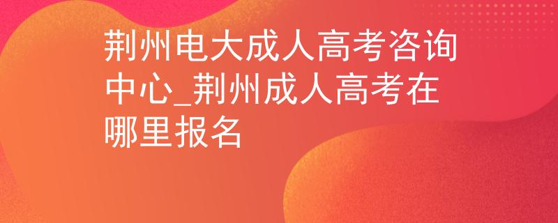 荆州电大成人高考咨询中心_荆州成人高考在哪里报名