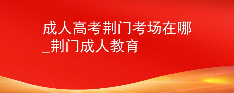 成人高考荆门考场在哪_荆门成人教育
