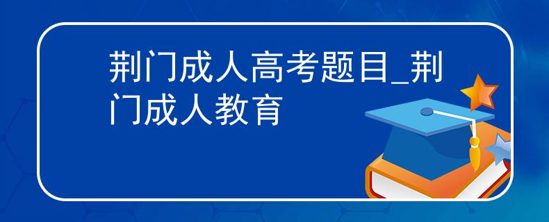 荆门成人高考题目_荆门成人教育
