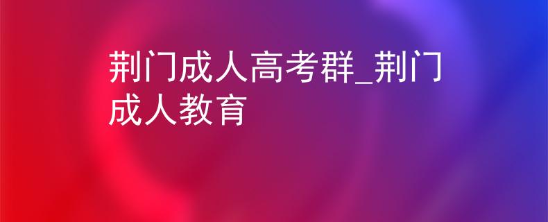 荆门成人高考群_荆门成人教育 荆门成人高考群_荆门成人教育