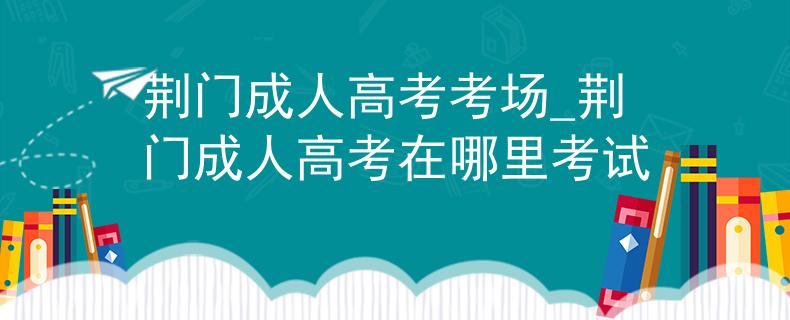 荆门成人高考考场_荆门成人高考在哪里考试