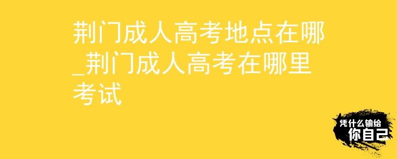 荆门成人高考地点在哪_荆门成人高考在哪里考试
