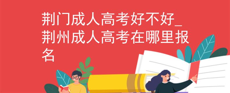 荆门成人高考好不好_荆州成人高考在哪里报名