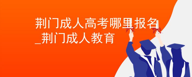 荆门成人高考哪里报名_荆门成人教育