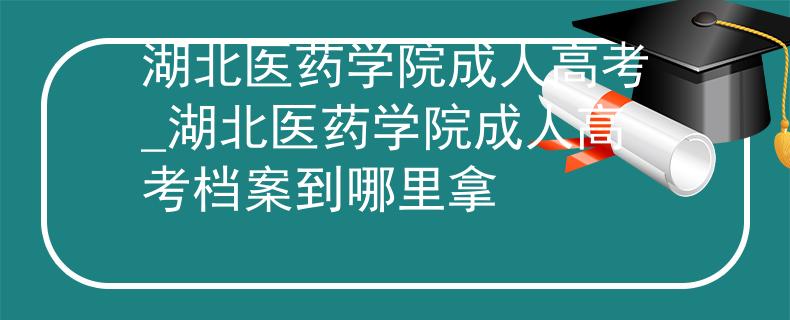 湖北医药学院成人高考_湖北医药学院成人高考档案到哪里拿