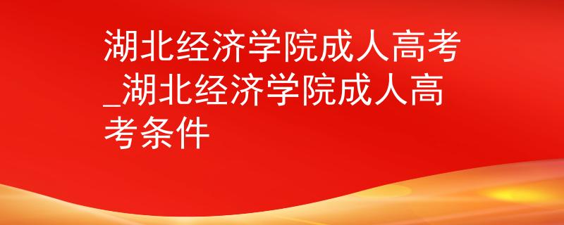 湖北经济学院成人高考_湖北经济学院成人高考条件