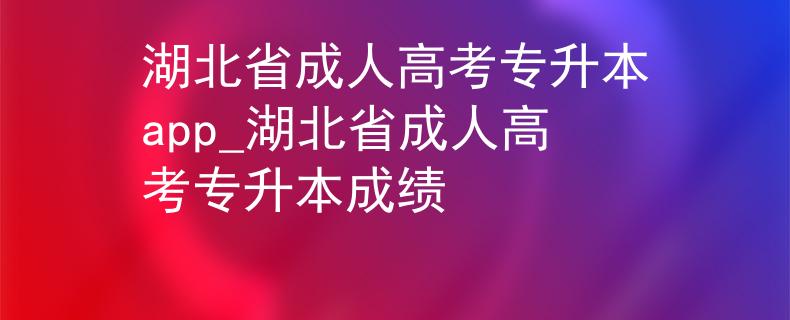 湖北省成人高考专升本app_湖北省成人高考专升本成绩